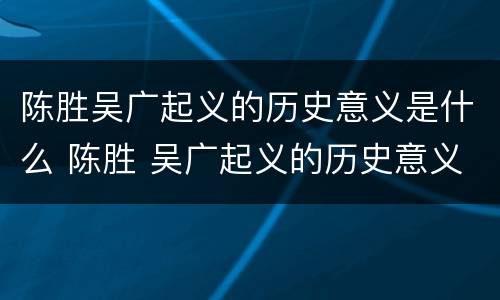 陈胜吴广起义的历史意义是什么 陈胜 吴广起义的历史意义