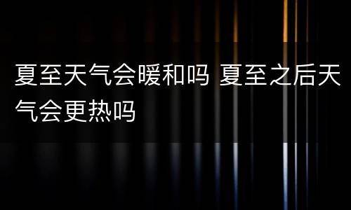 夏至天气会暖和吗 夏至之后天气会更热吗