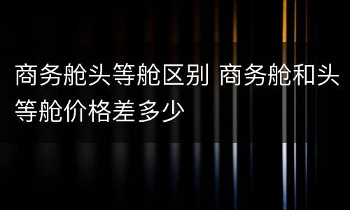商务舱头等舱区别 商务舱和头等舱价格差多少