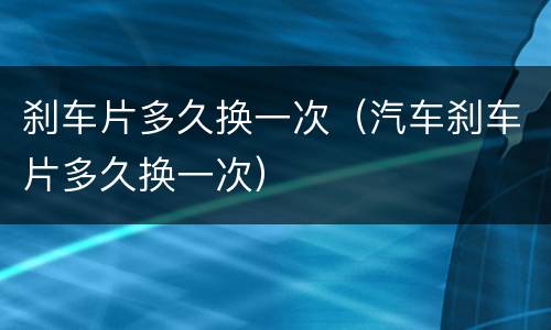 刹车片多久换一次（汽车刹车片多久换一次）