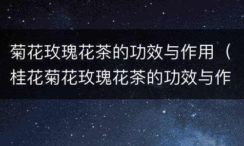 菊花玫瑰花茶的功效与作用（桂花菊花玫瑰花茶的功效与作用）
