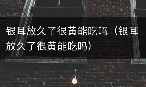 银耳放久了很黄能吃吗（银耳放久了很黄能吃吗）