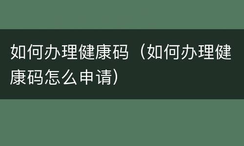 如何办理健康码（如何办理健康码怎么申请）