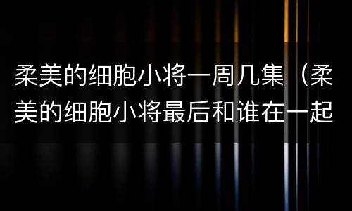 柔美的细胞小将一周几集（柔美的细胞小将最后和谁在一起了）