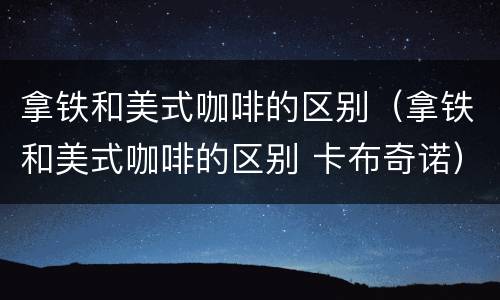拿铁和美式咖啡的区别（拿铁和美式咖啡的区别 卡布奇诺）
