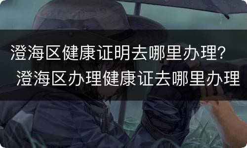 澄海区健康证明去哪里办理？ 澄海区办理健康证去哪里办理