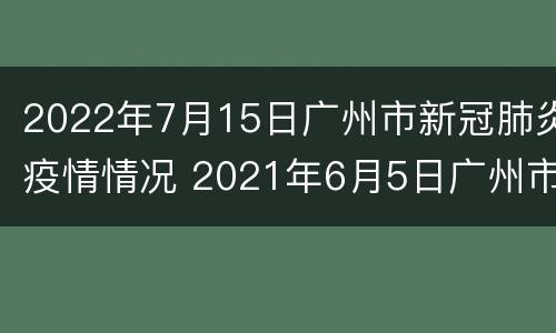 2022年7月15日广州市新冠肺炎疫情情况 2021年6月5日广州市新冠肺炎疫情情况