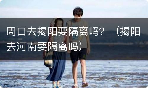 周口去揭阳要隔离吗？（揭阳去河南要隔离吗）