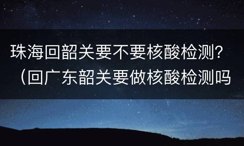 珠海回韶关要不要核酸检测？（回广东韶关要做核酸检测吗）
