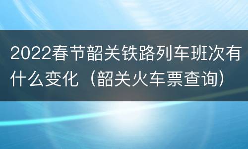 2022春节韶关铁路列车班次有什么变化（韶关火车票查询）