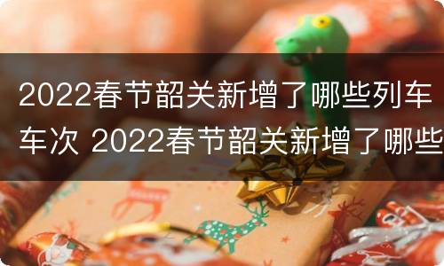 2022春节韶关新增了哪些列车车次 2022春节韶关新增了哪些列车车次呢