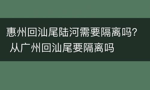 惠州回汕尾陆河需要隔离吗？ 从广州回汕尾要隔离吗
