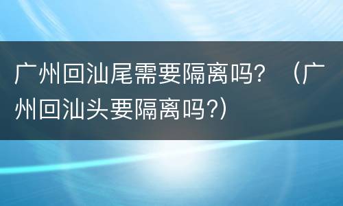 广州回汕尾需要隔离吗？（广州回汕头要隔离吗?）