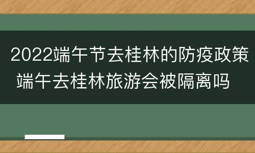 2022端午节去桂林的防疫政策 端午去桂林旅游会被隔离吗