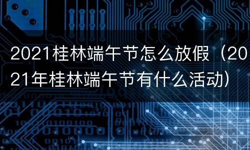 2021桂林端午节怎么放假（2021年桂林端午节有什么活动）