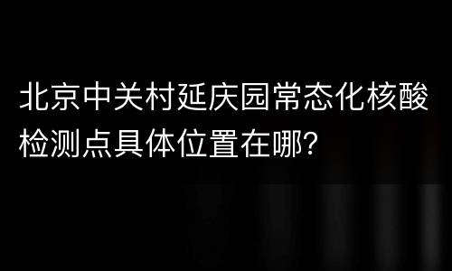 北京中关村延庆园常态化核酸检测点具体位置在哪？