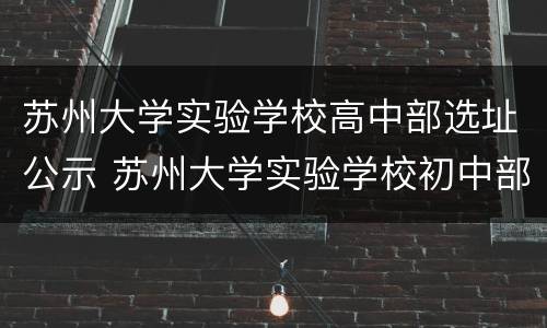 苏州大学实验学校高中部选址公示 苏州大学实验学校初中部施教区