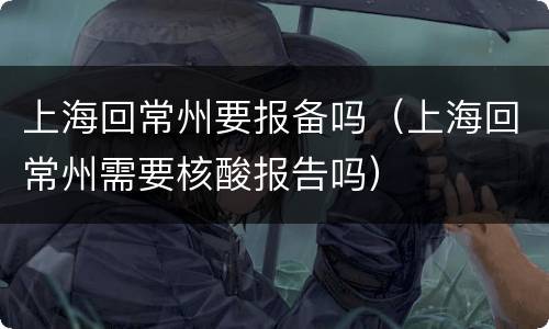 上海回常州要报备吗（上海回常州需要核酸报告吗）