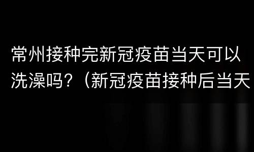常州接种完新冠疫苗当天可以洗澡吗?（新冠疫苗接种后当天可以洗澡吗?）