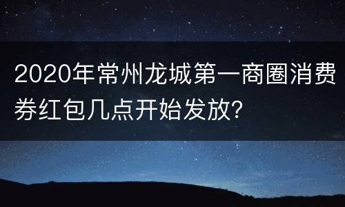 2020年常州龙城第一商圈消费券红包几点开始发放？