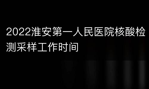 2022淮安第一人民医院核酸检测采样工作时间