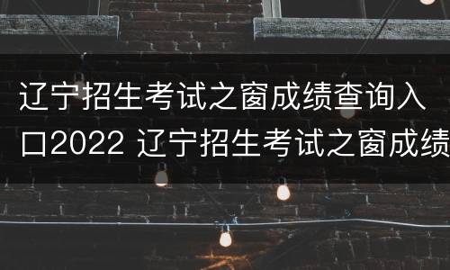 辽宁招生考试之窗成绩查询入口2022 辽宁招生考试之窗成绩查询入口2022年