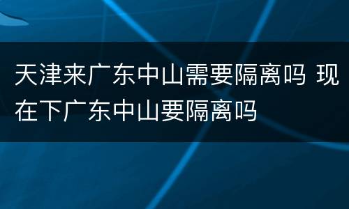 天津来广东中山需要隔离吗 现在下广东中山要隔离吗