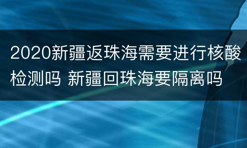 2020新疆返珠海需要进行核酸检测吗 新疆回珠海要隔离吗