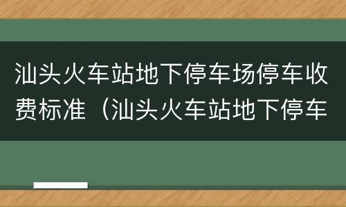汕头火车站地下停车场停车收费标准（汕头火车站地下停车场停车收费标准）