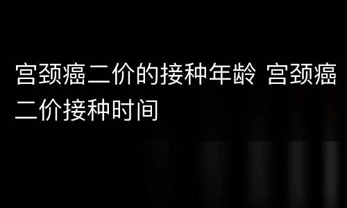 宫颈癌二价的接种年龄 宫颈癌二价接种时间