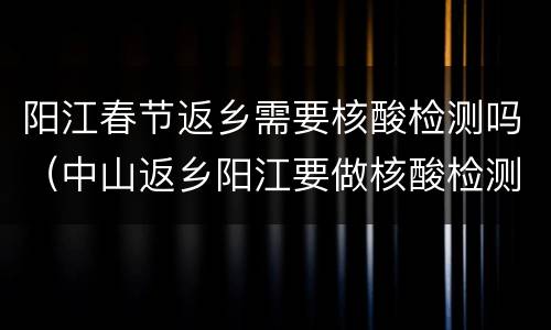 阳江春节返乡需要核酸检测吗（中山返乡阳江要做核酸检测吗）