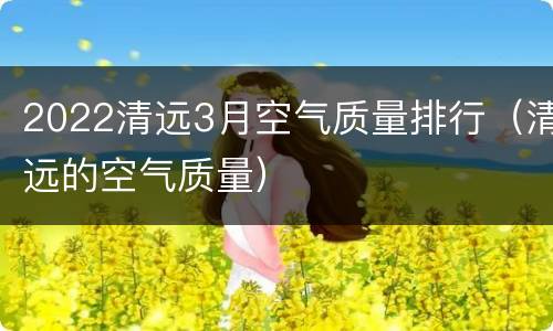 2022清远3月空气质量排行（清远的空气质量）