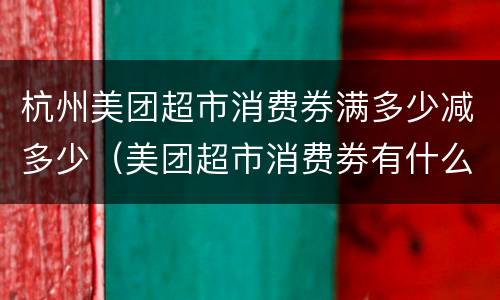 杭州美团超市消费券满多少减多少（美团超市消费劵有什么用）