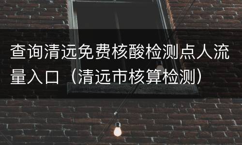 查询清远免费核酸检测点人流量入口（清远市核算检测）