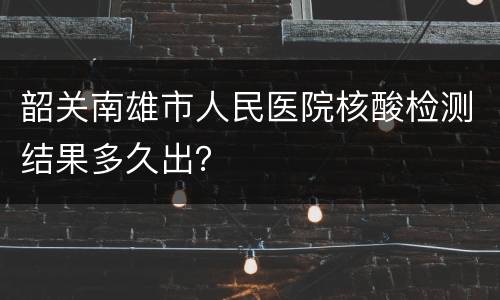 韶关南雄市人民医院核酸检测结果多久出？