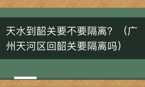 天水到韶关要不要隔离？（广州天河区回韶关要隔离吗）