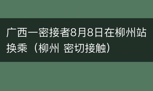 广西一密接者8月8日在柳州站换乘（柳州 密切接触）