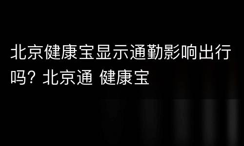 北京健康宝显示通勤影响出行吗? 北京通 健康宝