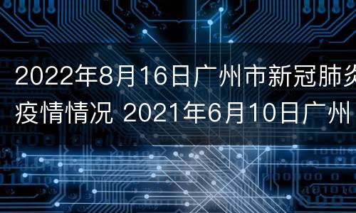 2022年8月16日广州市新冠肺炎疫情情况 2021年6月10日广州市新冠肺炎疫情情况