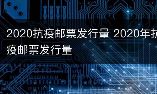 2020抗疫邮票发行量 2020年抗疫邮票发行量