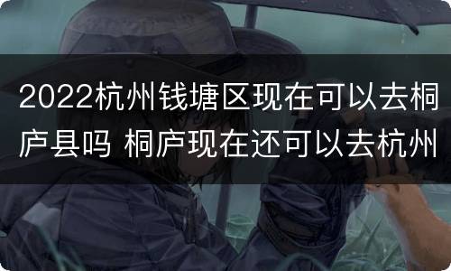 2022杭州钱塘区现在可以去桐庐县吗 桐庐现在还可以去杭州吗
