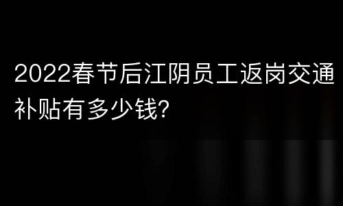 2022春节后江阴员工返岗交通补贴有多少钱？