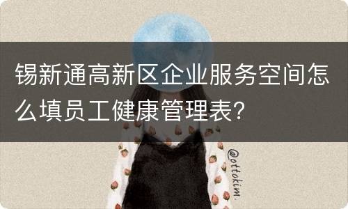 锡新通高新区企业服务空间怎么填员工健康管理表？