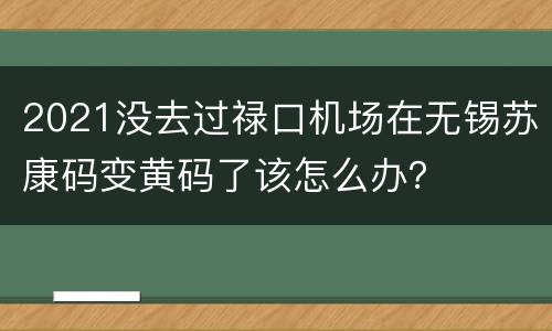 2021没去过禄口机场在无锡苏康码变黄码了该怎么办？