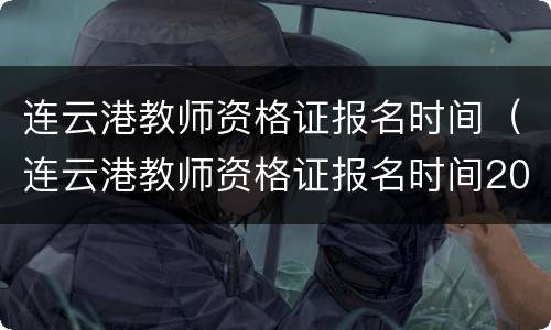 连云港教师资格证报名时间（连云港教师资格证报名时间2021年）