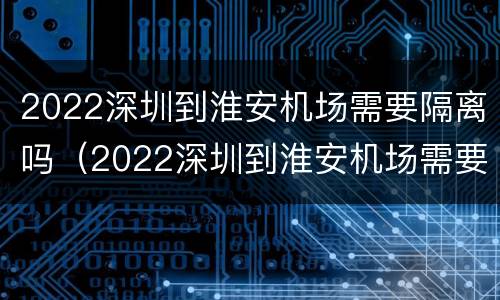 2022深圳到淮安机场需要隔离吗（2022深圳到淮安机场需要隔离吗今天）