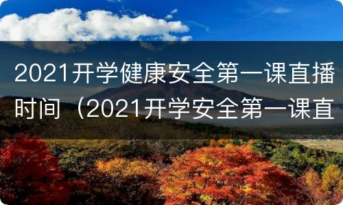 2021开学健康安全第一课直播时间（2021开学安全第一课直播回放）