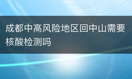 成都中高风险地区回中山需要核酸检测吗
