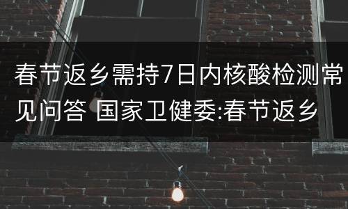 春节返乡需持7日内核酸检测常见问答 国家卫健委:春节返乡人员需持7日内核酸检
