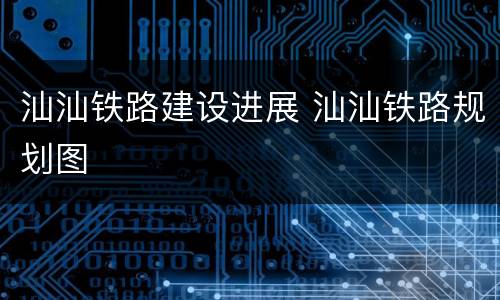汕汕铁路建设进展 汕汕铁路规划图